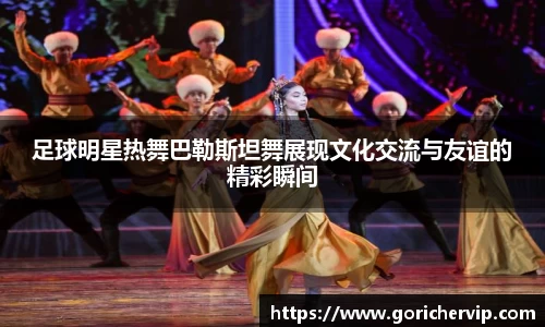 足球明星热舞巴勒斯坦舞展现文化交流与友谊的精彩瞬间